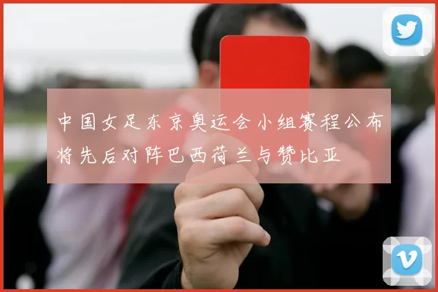 中国女足东京奥运会小组赛程公布将先后对阵巴西荷兰与赞比亚