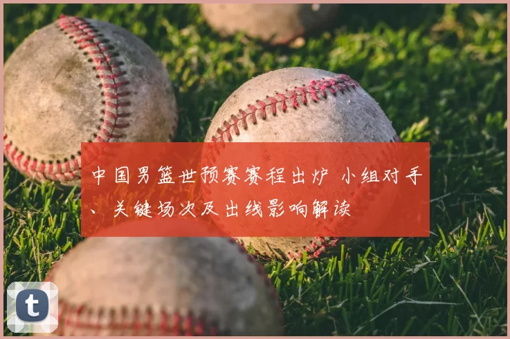 中国男篮世预赛赛程出炉 小组对手、关键场次及出线影响解读