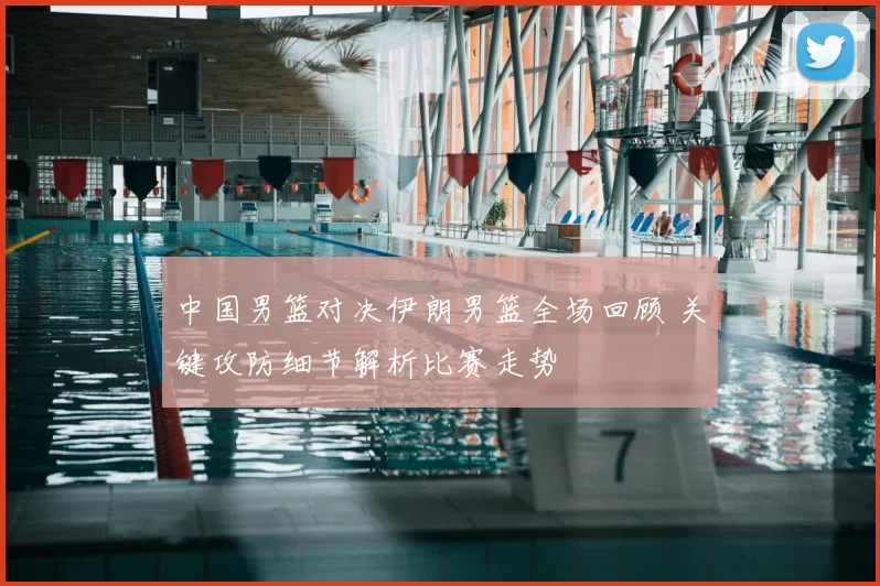 中国男篮对决伊朗男篮全场回顾 关键攻防细节解析比赛走势