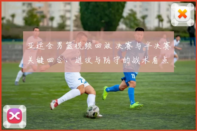 亚运会男篮视频回放 决赛与半决赛关键回合、进攻与防守的战术看点分析