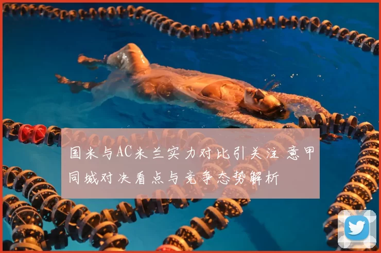 国米与AC米兰实力对比引关注 意甲同城对决看点与竞争态势解析
