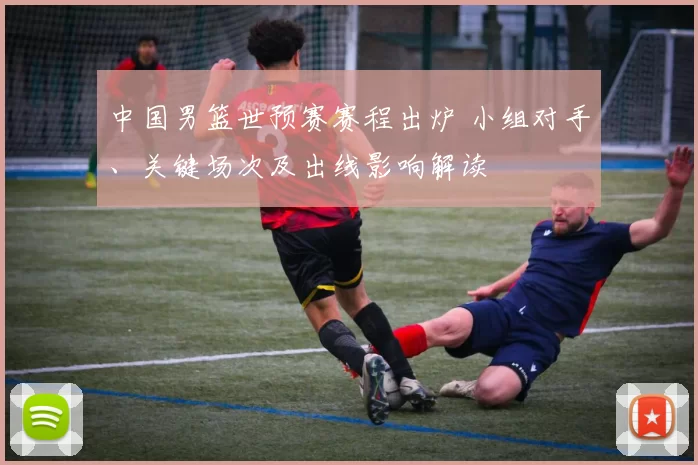 中国男篮世预赛赛程出炉 小组对手、关键场次及出线影响解读