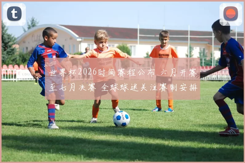 世界杯2026时间赛程公布 六月开赛至七月决赛 全球球迷关注赛制安排