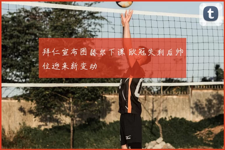 拜仁宣布图赫尔下课 欧冠失利后帅位迎来新变动