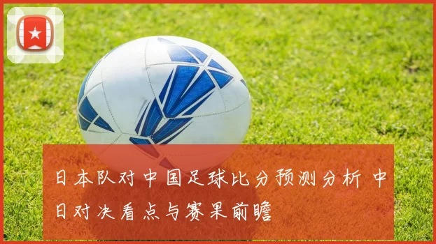 日本队对中国足球比分预测分析 中日对决看点与赛果前瞻