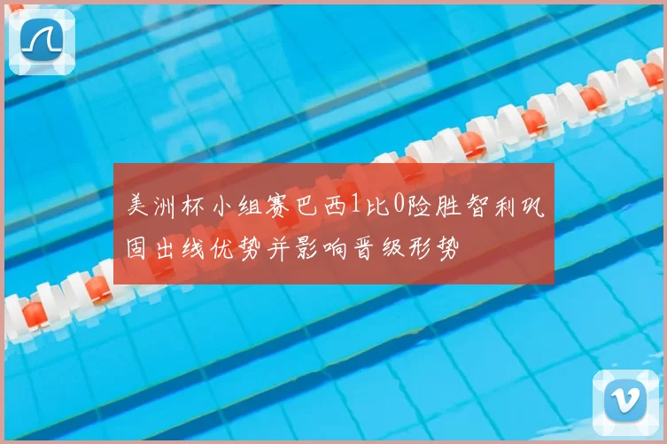 美洲杯小组赛巴西1比0险胜智利巩固出线优势并影响晋级形势
