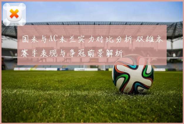国米与AC米兰实力对比分析 双雄本赛季表现与争冠前景解析