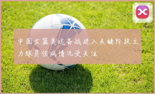 中国女篮奥运备战进入关键阶段主力球员伤病情况受关注