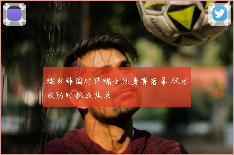 瑞典韩国对阵瑞士热身赛落幕 双方攻防对抗成焦点