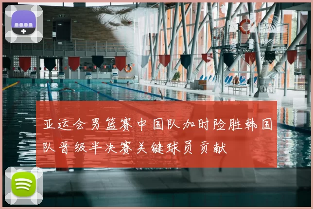 亚运会男篮赛中国队加时险胜韩国队晋级半决赛关键球员贡献