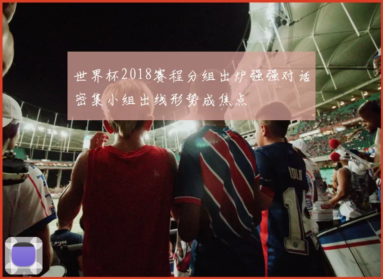 世界杯2018赛程分组出炉强强对话密集小组出线形势成焦点
