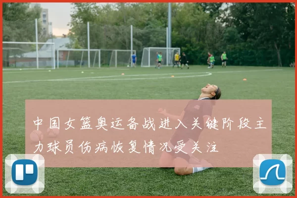 中国女篮奥运备战进入关键阶段主力球员伤病恢复情况受关注