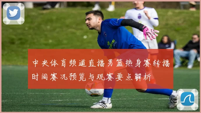 中央体育频道直播男篮热身赛转播时间赛况预览与观赛要点解析