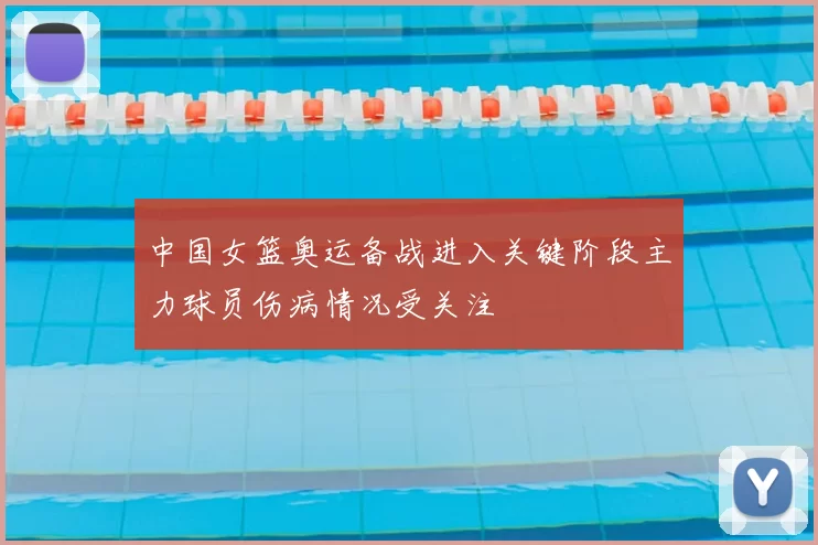 中国女篮奥运备战进入关键阶段主力球员伤病情况受关注