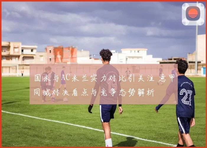 国米与AC米兰实力对比引关注 意甲同城对决看点与竞争态势解析