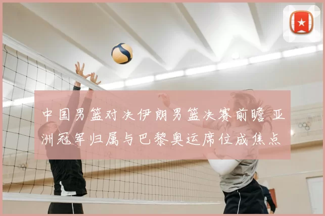 中国男篮对决伊朗男篮决赛前瞻 亚洲冠军归属与巴黎奥运席位成焦点