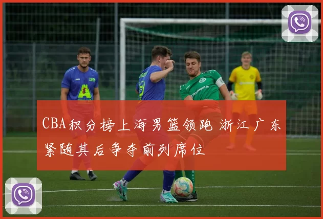 CBA积分榜上海男篮领跑 浙江广东紧随其后争夺前列席位