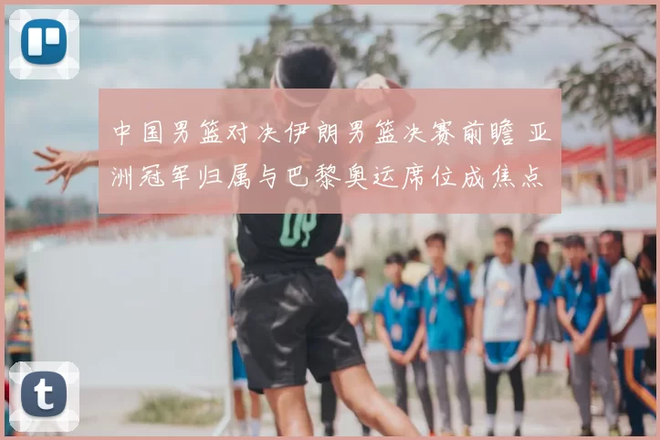 中国男篮对决伊朗男篮决赛前瞻 亚洲冠军归属与巴黎奥运席位成焦点