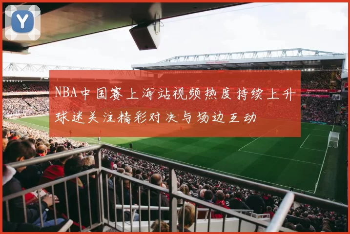 NBA中国赛上海站视频热度持续上升球迷关注精彩对决与场边互动