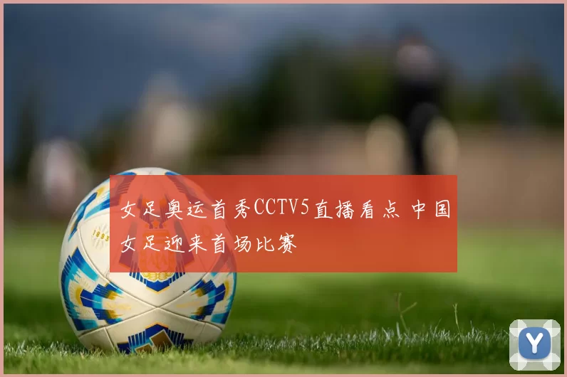 女足奥运首秀CCTV5直播看点 中国女足迎来首场比赛