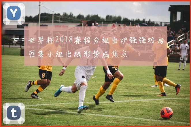 世界杯2018赛程分组出炉强强对话密集小组出线形势成焦点