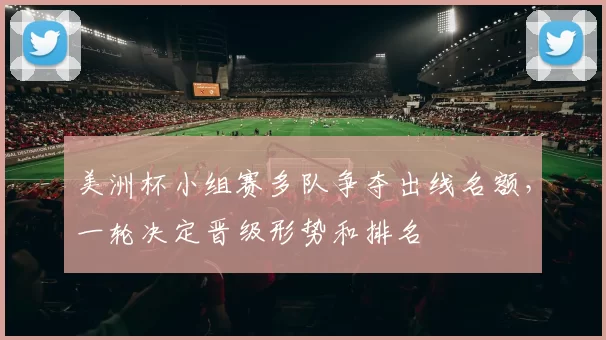 美洲杯小组赛多队争夺出线名额，一轮决定晋级形势和排名