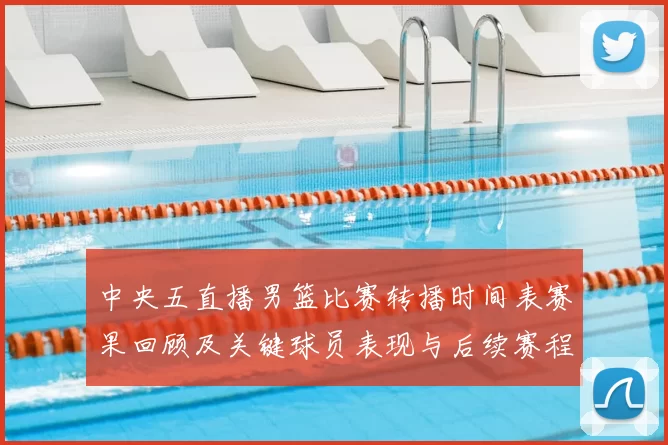 中央五直播男篮比赛转播时间表赛果回顾及关键球员表现与后续赛程