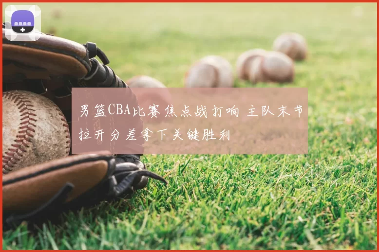 男篮CBA比赛焦点战打响 主队末节拉开分差拿下关键胜利