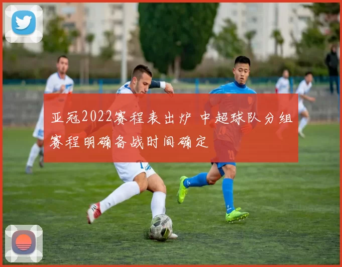 亚冠2022赛程表出炉 中超球队分组赛程明确备战时间确定