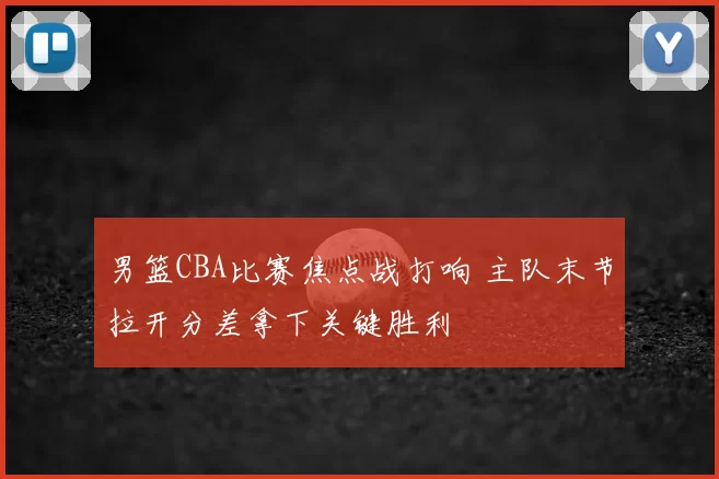 男篮CBA比赛焦点战打响 主队末节拉开分差拿下关键胜利