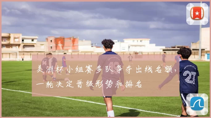 美洲杯小组赛多队争夺出线名额，一轮决定晋级形势和排名