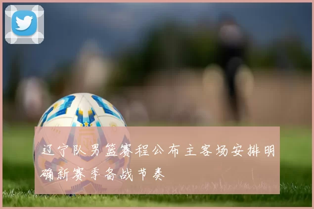 辽宁队男篮赛程公布主客场安排明确新赛季备战节奏