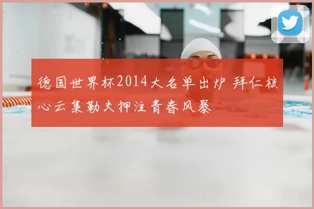 德国世界杯2014大名单出炉 拜仁核心云集勒夫押注青春风暴