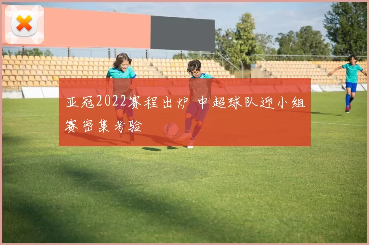 亚冠2022赛程出炉 中超球队迎小组赛密集考验
