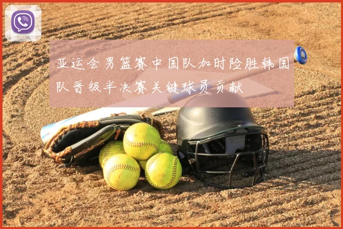 亚运会男篮赛中国队加时险胜韩国队晋级半决赛关键球员贡献