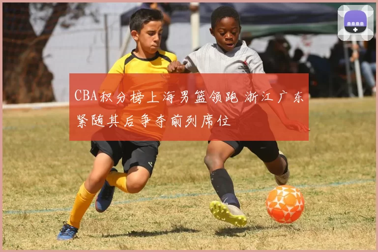 CBA积分榜上海男篮领跑 浙江广东紧随其后争夺前列席位