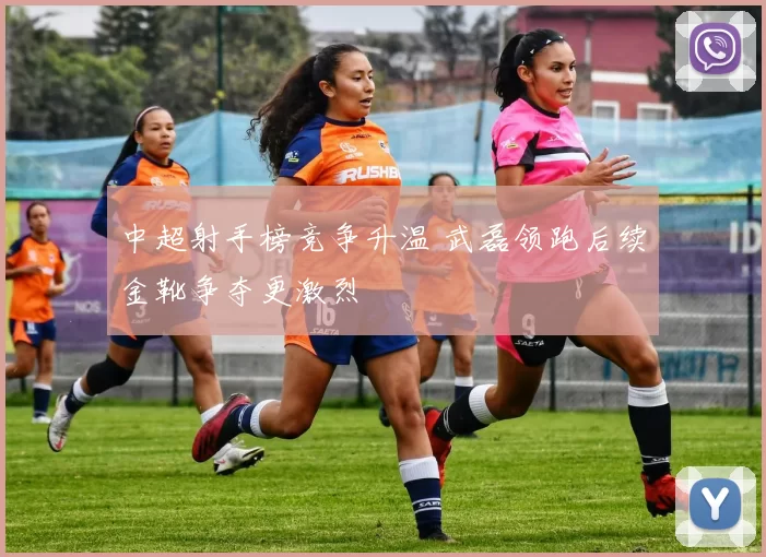中超射手榜竞争升温 武磊领跑后续金靴争夺更激烈