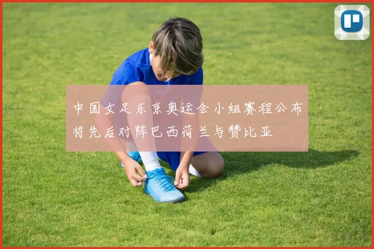 中国女足东京奥运会小组赛程公布将先后对阵巴西荷兰与赞比亚